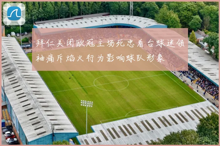 拜仁关闭欧冠主场死忠看台球迷领袖痛斥焰火行为影响球队形象