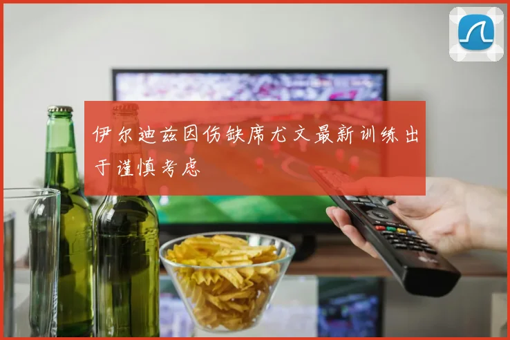 伊尔迪兹因伤缺席尤文最新训练出于谨慎考虑
