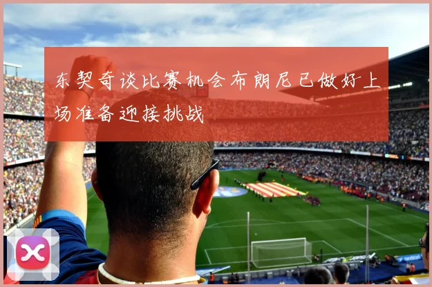 东契奇谈比赛机会布朗尼已做好上场准备迎接挑战