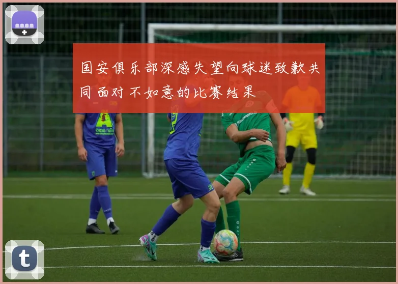 国安俱乐部深感失望向球迷致歉共同面对不如意的比赛结果