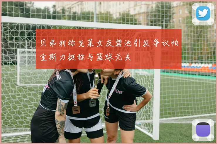 贝弗利称克莱女友碧池引发争议帕金斯力挺称与篮球无关