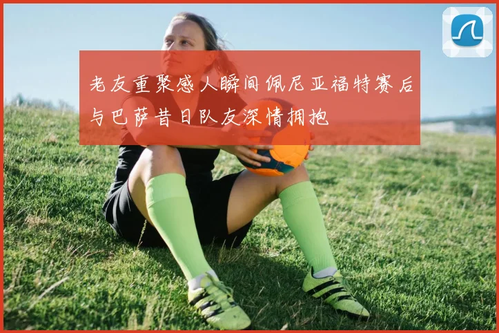 老友重聚感人瞬间佩尼亚福特赛后与巴萨昔日队友深情拥抱